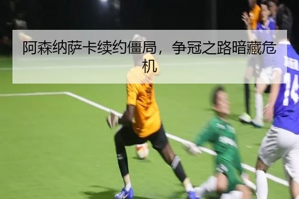阿森纳萨卡续约僵局，争冠之路暗藏危机