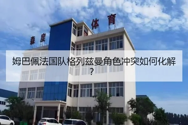 姆巴佩法国队格列兹曼角色冲突如何化解？